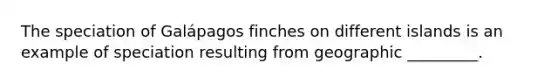 The speciation of Galápagos finches on different islands is an example of speciation resulting from geographic _________.