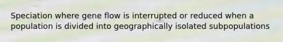 Speciation where gene flow is interrupted or reduced when a population is divided into geographically isolated subpopulations