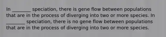 In ________ speciation, there is gene flow between populations that are in the process of diverging into two or more species. In ________ speciation, there is no gene flow between populations that are in the process of diverging into two or more species.