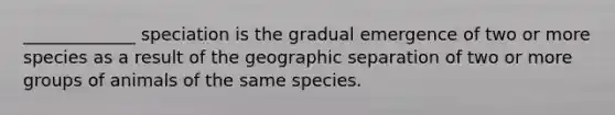 _____________ speciation is the gradual emergence of two or more species as a result of the geographic separation of two or more groups of animals of the same species.