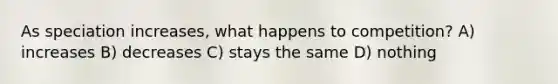As speciation increases, what happens to competition? A) increases B) decreases C) stays the same D) nothing