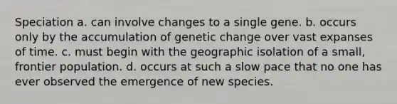 Speciation a. can involve changes to a single gene. b. occurs only by the accumulation of genetic change over vast expanses of time. c. must begin with the geographic isolation of a small, frontier population. d. occurs at such a slow pace that no one has ever observed the emergence of new species.