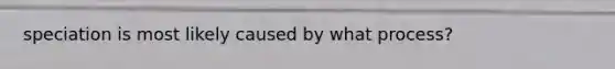 speciation is most likely caused by what process?