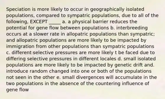 Speciation is more likely to occur in geographically isolated populations, compared to sympatric populations, due to all of the following, EXCEPT _____ a. a physical barrier reduces the potential for gene flow between populations b. interbreeding occurs at a slower rate in allopatric populations than sympatric; and allopatric populations are more likely to be impacted by immigration from other populations than sympatric populations c. different selective pressures are more likely t be faced due to differing selective pressures in different locales d. small isolated populations are more likely to be impacted by genetic drift and. introduce random changed into one or both of the populations not seen in the other e. small divergences will accumulate in the two populations in the absence of the countering influence of gene flow