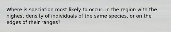 Where is speciation most likely to occur: in the region with the highest density of individuals of the same species, or on the edges of their ranges?