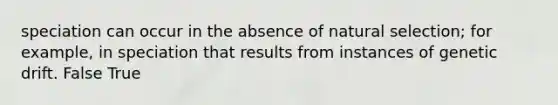 speciation can occur in the absence of natural selection; for example, in speciation that results from instances of genetic drift. False True