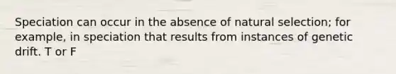 Speciation can occur in the absence of natural selection; for example, in speciation that results from instances of genetic drift. T or F