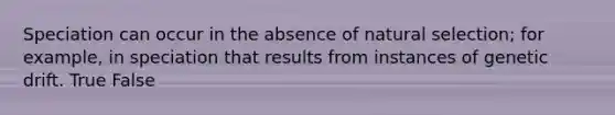 Speciation can occur in the absence of natural selection; for example, in speciation that results from instances of genetic drift. True False