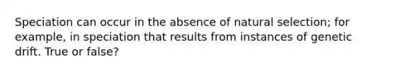 Speciation can occur in the absence of natural selection; for example, in speciation that results from instances of genetic drift. True or false?