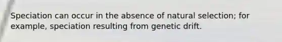 Speciation can occur in the absence of natural selection; for example, speciation resulting from genetic drift.