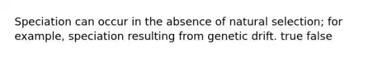 Speciation can occur in the absence of natural selection; for example, speciation resulting from genetic drift. true false