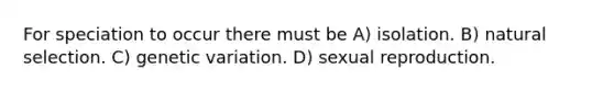 For speciation to occur there must be A) isolation. B) natural selection. C) genetic variation. D) sexual reproduction.