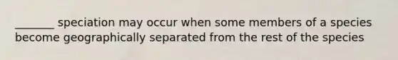 _______ speciation may occur when some members of a species become geographically separated from the rest of the species