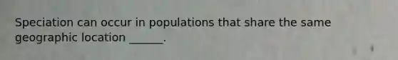 Speciation can occur in populations that share the same geographic location ______.