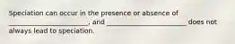 Speciation can occur in the presence or absence of ________________________, and ________________________ does not always lead to speciation.
