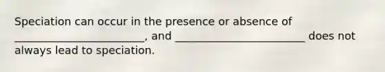 Speciation can occur in the presence or absence of ________________________, and ________________________ does not always lead to speciation.