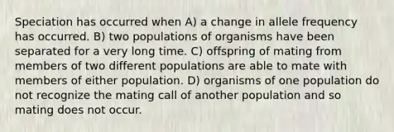 Speciation has occurred when A) a change in allele frequency has occurred. B) two populations of organisms have been separated for a very long time. C) offspring of mating from members of two different populations are able to mate with members of either population. D) organisms of one population do not recognize the mating call of another population and so mating does not occur.