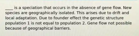 ____ is a speciation that occurs in the absence of gene flow. New species are geographically isolated. This arises due to drift and local adaptation. Due to founder effect the genetic structure population 1 is not equal to population 2. Gene flow not possible because of geographical barriers.