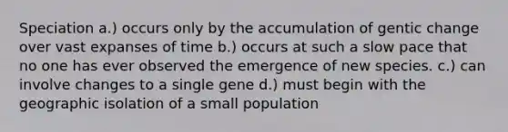 Speciation a.) occurs only by the accumulation of gentic change over vast expanses of time b.) occurs at such a slow pace that no one has ever observed the emergence of new species. c.) can involve changes to a single gene d.) must begin with the geographic isolation of a small population