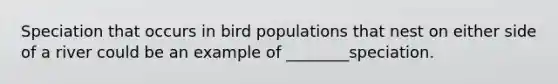 Speciation that occurs in bird populations that nest on either side of a river could be an example of ________speciation.