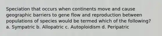 Speciation that occurs when continents move and cause geographic barriers to gene flow and reproduction between populations of species would be termed which of the following? a. Sympatric b. Allopatric c. Autoploidism d. Peripatric