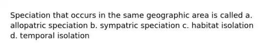 Speciation that occurs in the same geographic area is called a. allopatric speciation b. sympatric speciation c. habitat isolation d. temporal isolation