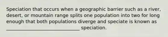 Speciation that occurs when a geographic barrier such as a river, desert, or mountain range splits one population into two for long enough that both populations diverge and speciate is known as _______________________________ speciation.