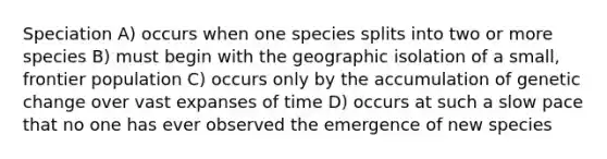 Speciation A) occurs when one species splits into two or more species B) must begin with the geographic isolation of a small, frontier population C) occurs only by the accumulation of genetic change over vast expanses of time D) occurs at such a slow pace that no one has ever observed the emergence of new species