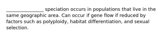 ________________ speciation occurs in populations that live in the same geographic area. Can occur if gene flow if reduced by factors such as polyploidy, habitat differentiation, and sexual selection.