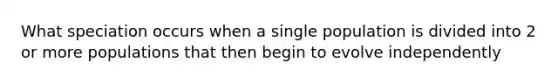 What speciation occurs when a single population is divided into 2 or more populations that then begin to evolve independently