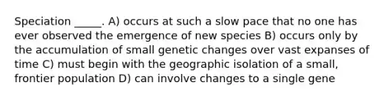 Speciation _____. A) occurs at such a slow pace that no one has ever observed the emergence of new species B) occurs only by the accumulation of small genetic changes over vast expanses of time C) must begin with the geographic isolation of a small, frontier population D) can involve changes to a single gene