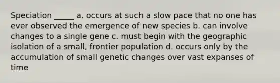 Speciation _____ a. occurs at such a slow pace that no one has ever observed the emergence of new species b. can involve changes to a single gene c. must begin with the geographic isolation of a small, frontier population d. occurs only by the accumulation of small genetic changes over vast expanses of time