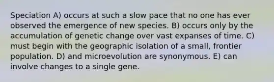 Speciation A) occurs at such a slow pace that no one has ever observed the emergence of new species. B) occurs only by the accumulation of genetic change over vast expanses of time. C) must begin with the geographic isolation of a small, frontier population. D) and microevolution are synonymous. E) can involve changes to a single gene.