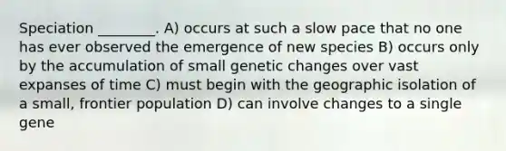 Speciation ________. A) occurs at such a slow pace that no one has ever observed the emergence of new species B) occurs only by the accumulation of small genetic changes over vast expanses of time C) must begin with the geographic isolation of a small, frontier population D) can involve changes to a single gene