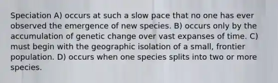 Speciation A) occurs at such a slow pace that no one has ever observed the emergence of new species. B) occurs only by the accumulation of genetic change over vast expanses of time. C) must begin with the geographic isolation of a small, frontier population. D) occurs when one species splits into two or more species.