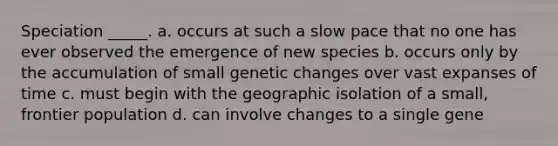 Speciation _____. a. occurs at such a slow pace that no one has ever observed the emergence of new species b. occurs only by the accumulation of small genetic changes over vast expanses of time c. must begin with the geographic isolation of a small, frontier population d. can involve changes to a single gene