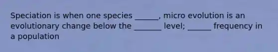 Speciation is when one species ______, micro evolution is an evolutionary change below the _______ level; ______ frequency in a population