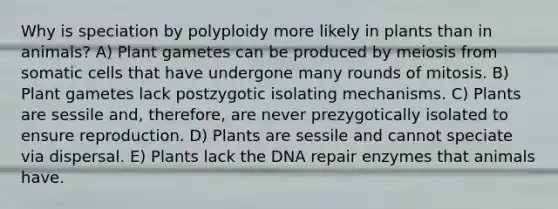 Why is speciation by polyploidy more likely in plants than in animals? A) Plant gametes can be produced by meiosis from somatic cells that have undergone many rounds of mitosis. B) Plant gametes lack postzygotic isolating mechanisms. C) Plants are sessile and, therefore, are never prezygotically isolated to ensure reproduction. D) Plants are sessile and cannot speciate via dispersal. E) Plants lack the DNA repair enzymes that animals have.