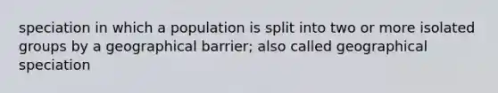 speciation in which a population is split into two or more isolated groups by a geographical barrier; also called geographical speciation