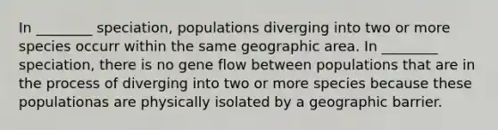 In ________ speciation, populations diverging into two or more species occurr within the same geographic area. In ________ speciation, there is no gene flow between populations that are in the process of diverging into two or more species because these populationas are physically isolated by a geographic barrier.