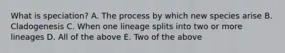 What is speciation? A. The process by which new species arise B. Cladogenesis C. When one lineage splits into two or more lineages D. All of the above E. Two of the above