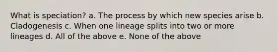 What is speciation? a. The process by which new species arise b. Cladogenesis c. When one lineage splits into two or more lineages d. All of the above e. None of the above