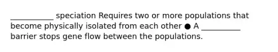 ___________ speciation Requires two or more populations that become physically isolated from each other ● A __________ barrier stops gene flow between the populations.