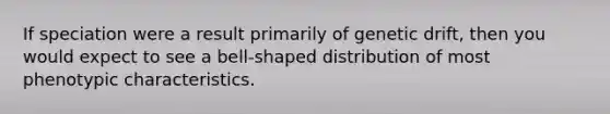 If speciation were a result primarily of genetic drift, then you would expect to see a bell-shaped distribution of most phenotypic characteristics.