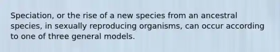 Speciation, or the rise of a new species from an ancestral species, in sexually reproducing organisms, can occur according to one of three general models.