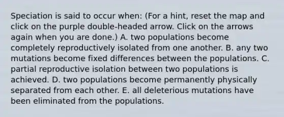 Speciation is said to occur when: (For a hint, reset the map and click on the purple double-headed arrow. Click on the arrows again when you are done.) A. two populations become completely reproductively isolated from one another. B. any two mutations become fixed differences between the populations. C. partial reproductive isolation between two populations is achieved. D. two populations become permanently physically separated from each other. E. all deleterious mutations have been eliminated from the populations.