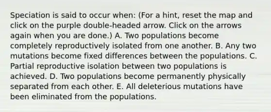 Speciation is said to occur when: (For a hint, reset the map and click on the purple double-headed arrow. Click on the arrows again when you are done.) A. Two populations become completely reproductively isolated from one another. B. Any two mutations become fixed differences between the populations. C. Partial reproductive isolation between two populations is achieved. D. Two populations become permanently physically separated from each other. E. All deleterious mutations have been eliminated from the populations.