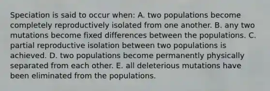 Speciation is said to occur when: A. two populations become completely reproductively isolated from one another. B. any two mutations become fixed differences between the populations. C. partial reproductive isolation between two populations is achieved. D. two populations become permanently physically separated from each other. E. all deleterious mutations have been eliminated from the populations.