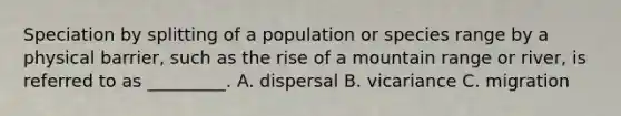 Speciation by splitting of a population or species range by a physical barrier, such as the rise of a mountain range or river, is referred to as _________. A. dispersal B. vicariance C. migration