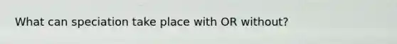 What can speciation take place with OR without?